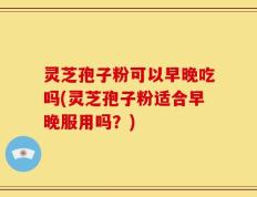 灵芝孢子粉可以早晚吃吗(灵芝孢子粉适合早晚服用吗？)