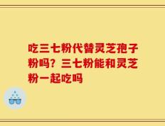 吃三七粉代替灵芝孢子粉吗？三七粉能和灵芝粉一起吃吗