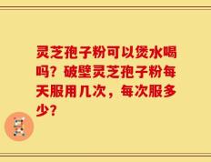灵芝孢子粉可以煲水喝吗？破壁灵芝孢子粉每天服用几次，每次服多少？
