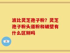 波比灵芝孢子粉？灵芝孢子粉头道粉和破壁有什么区别吗
