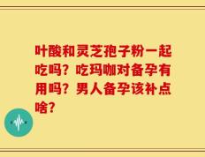 叶酸和灵芝孢子粉一起吃吗？吃玛咖对备孕有用吗？男人备孕该补点啥？