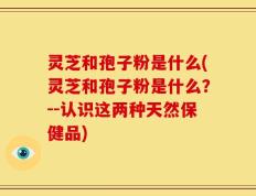 灵芝和孢子粉是什么(灵芝和孢子粉是什么？--认识这两种天然保健品)