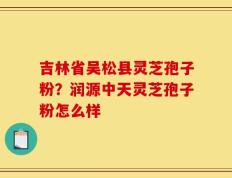 吉林省吴松县灵芝孢子粉？润源中天灵芝孢子粉怎么样