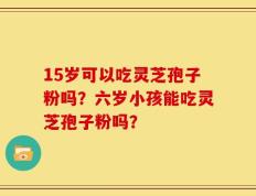 15岁可以吃灵芝孢子粉吗？六岁小孩能吃灵芝孢子粉吗？