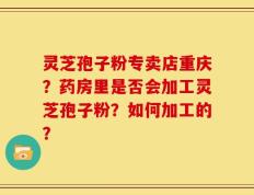 灵芝孢子粉专卖店重庆？药房里是否会加工灵芝孢子粉？如何加工的？