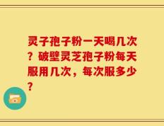 灵子孢子粉一天喝几次？破壁灵芝孢子粉每天服用几次，每次服多少？