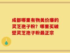 成都哪里有物美价廉的灵芝孢子粉？哪里买破壁灵芝孢子粉最正宗