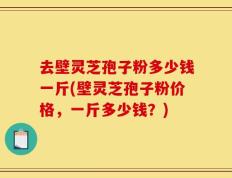 去壁灵芝孢子粉多少钱一斤(壁灵芝孢子粉价格，一斤多少钱？)