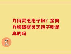 力持灵芝孢子粉？金奥力牌破壁灵芝孢子粉是真的吗