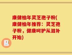 康健柏年灵芝孢子粉(康健柏年推荐：灵芝孢子粉，健康呵护从滋补开始)