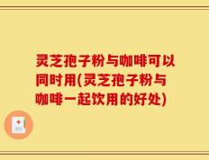 灵芝孢子粉与咖啡可以同时用(灵芝孢子粉与咖啡一起饮用的好处)