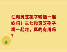 仁和灵芝孢子粉能一起吃吗？三七和灵芝孢子粉一起吃，真的有用吗？