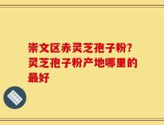 崇文区赤灵芝孢子粉？灵芝孢子粉产地哪里的最好