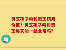 灵芝孢子粉和灵芝药用价值？灵芝孢子粉和灵芝每天能一起食用吗？