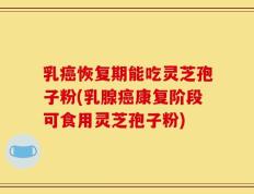 乳癌恢复期能吃灵芝孢子粉(乳腺癌康复阶段可食用灵芝孢子粉)