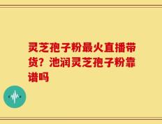 灵芝孢子粉最火直播带货？池润灵芝孢子粉靠谱吗