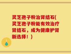 灵芝孢子粉治肾结石(灵芝孢子粉能有效治疗肾结石，成为健康护肾新选择！)