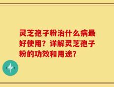 灵芝孢子粉治什么病最好使用？详解灵芝孢子粉的功效和用途？