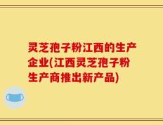灵芝孢子粉江西的生产企业(江西灵芝孢子粉生产商推出新产品)