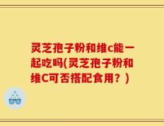 灵芝孢子粉和维c能一起吃吗(灵芝孢子粉和维C可否搭配食用？)