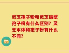 灵芝孢子粉和灵芝破壁孢子粉有什么区别？灵芝本体和孢子粉有什么不同？