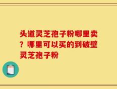 头道灵芝孢子粉哪里卖？哪里可以买的到破壁灵芝孢子粉