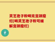 灵芝孢子粉喝完宫颈糜烂(喝灵芝孢子粉可缓解宫颈糜烂)