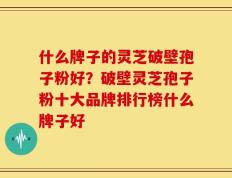 什么牌子的灵芝破壁孢子粉好？破壁灵芝孢子粉十大品牌排行榜什么牌子好