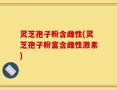 灵芝孢子粉含雌性(灵芝孢子粉富含雌性激素)