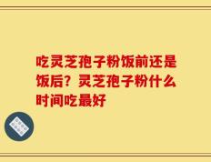 吃灵芝孢子粉饭前还是饭后？灵芝孢子粉什么时间吃最好