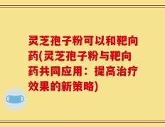 灵芝孢子粉可以和靶向药(灵芝孢子粉与靶向药共同应用：提高治疗效果的新策略)