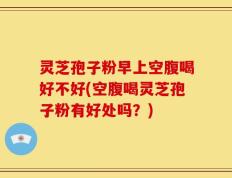 灵芝孢子粉早上空腹喝好不好(空腹喝灵芝孢子粉有好处吗？)