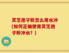 灵芝孢子粉怎么用水冲(如何正确使用灵芝孢子粉冲水？)
