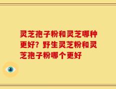 灵芝孢子粉和灵芝哪种更好？野生灵芝粉和灵芝孢子粉哪个更好