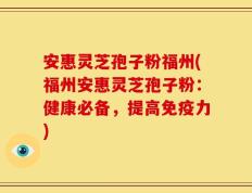 安惠灵芝孢子粉福州(福州安惠灵芝孢子粉：健康必备，提高免疫力)