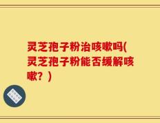 灵芝孢子粉治咳嗽吗(灵芝孢子粉能否缓解咳嗽？)