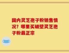 国内灵芝孢子粉销售情况？哪里买破壁灵芝孢子粉最正宗