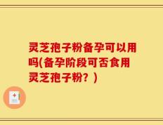 灵芝孢子粉备孕可以用吗(备孕阶段可否食用灵芝孢子粉？)