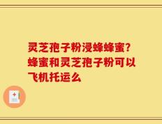 灵芝孢子粉浸蜂蜂蜜？蜂蜜和灵芝孢子粉可以飞机托运么