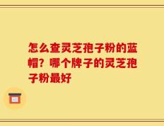 怎么查灵芝孢子粉的蓝帽？哪个牌子的灵芝孢子粉最好