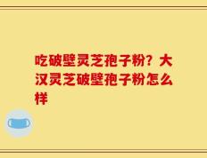 吃破壁灵芝孢子粉？大汉灵芝破壁孢子粉怎么样