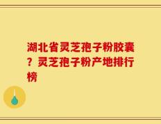 湖北省灵芝孢子粉胶囊？灵芝孢子粉产地排行榜