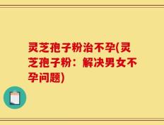 灵芝孢子粉治不孕(灵芝孢子粉：解决男女不孕问题)