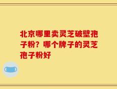 北京哪里卖灵芝破壁孢子粉？哪个牌子的灵芝孢子粉好