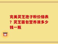 完美灵芝孢子粉价格表？灵芝菌包营养液多少钱一瓶
