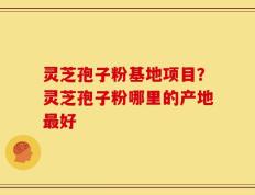灵芝孢子粉基地项目？灵芝孢子粉哪里的产地最好