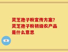 灵芝孢子粉宣传方案？灵芝孢子粉初级农产品是什么意思