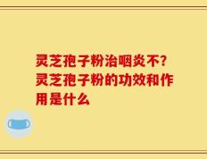 灵芝孢子粉治咽炎不？灵芝孢子粉的功效和作用是什么