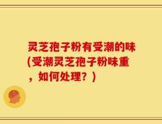 灵芝孢子粉有受潮的味(受潮灵芝孢子粉味重，如何处理？)