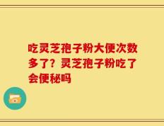 吃灵芝孢子粉大便次数多了？灵芝孢子粉吃了会便秘吗